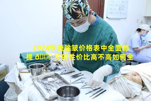 2024华美除皱价格表中全面部提 🍀 拉的性价比高不高如何全面了解 🐯